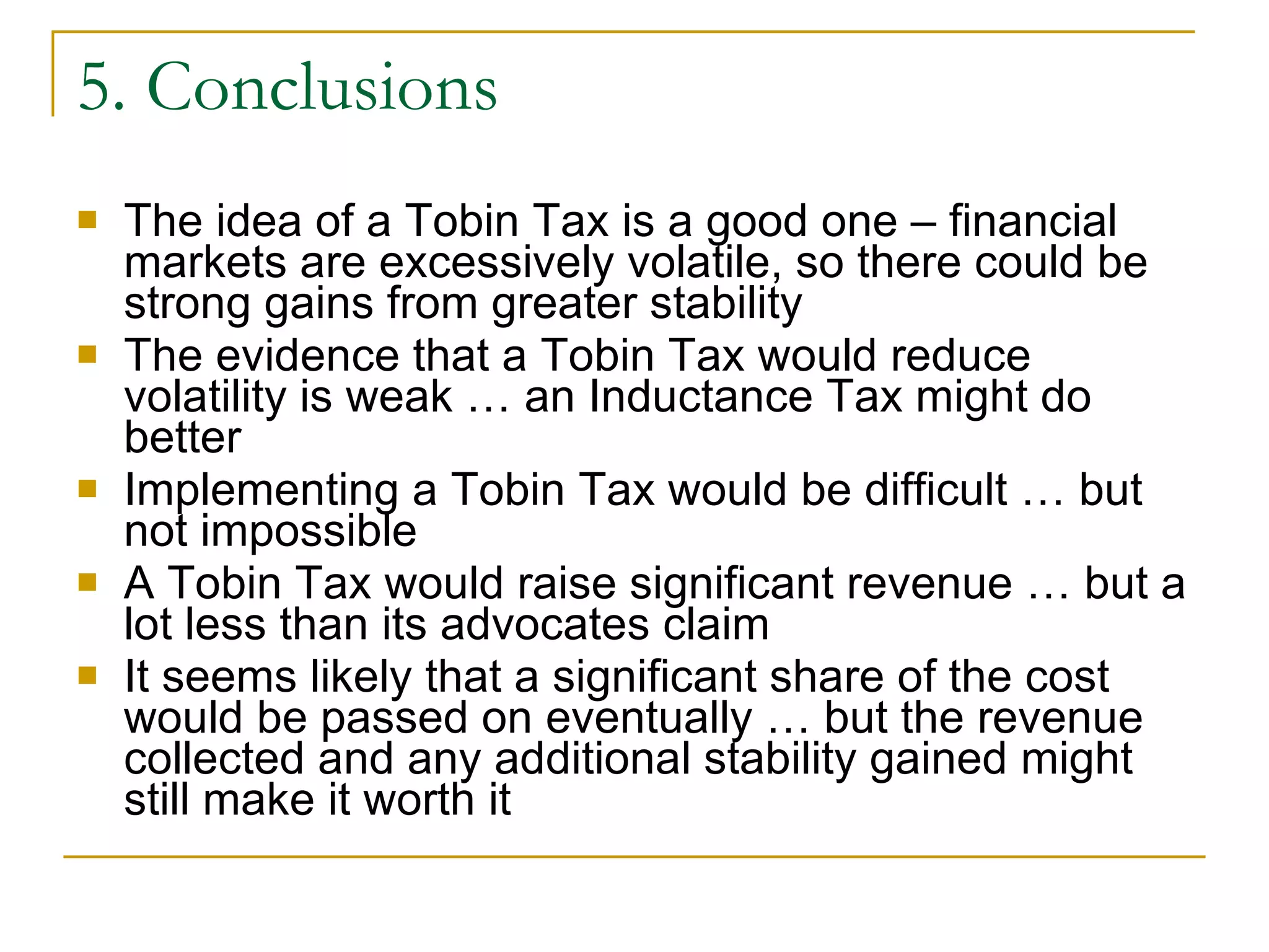 5. Conclusions The idea of a Tobin Tax is a good one – financial markets are excessively volatile, so there could be strong gains from greater stability The evidence that a Tobin Tax would reduce volatility is weak … an Inductance Tax might do better Implementing a Tobin Tax would be difficult … but not impossible A Tobin Tax would raise significant revenue … but a lot less than its advocates claim It seems likely that a significant share of the cost would be passed on eventually … but the revenue collected and any additional stability gained might still make it worth it 