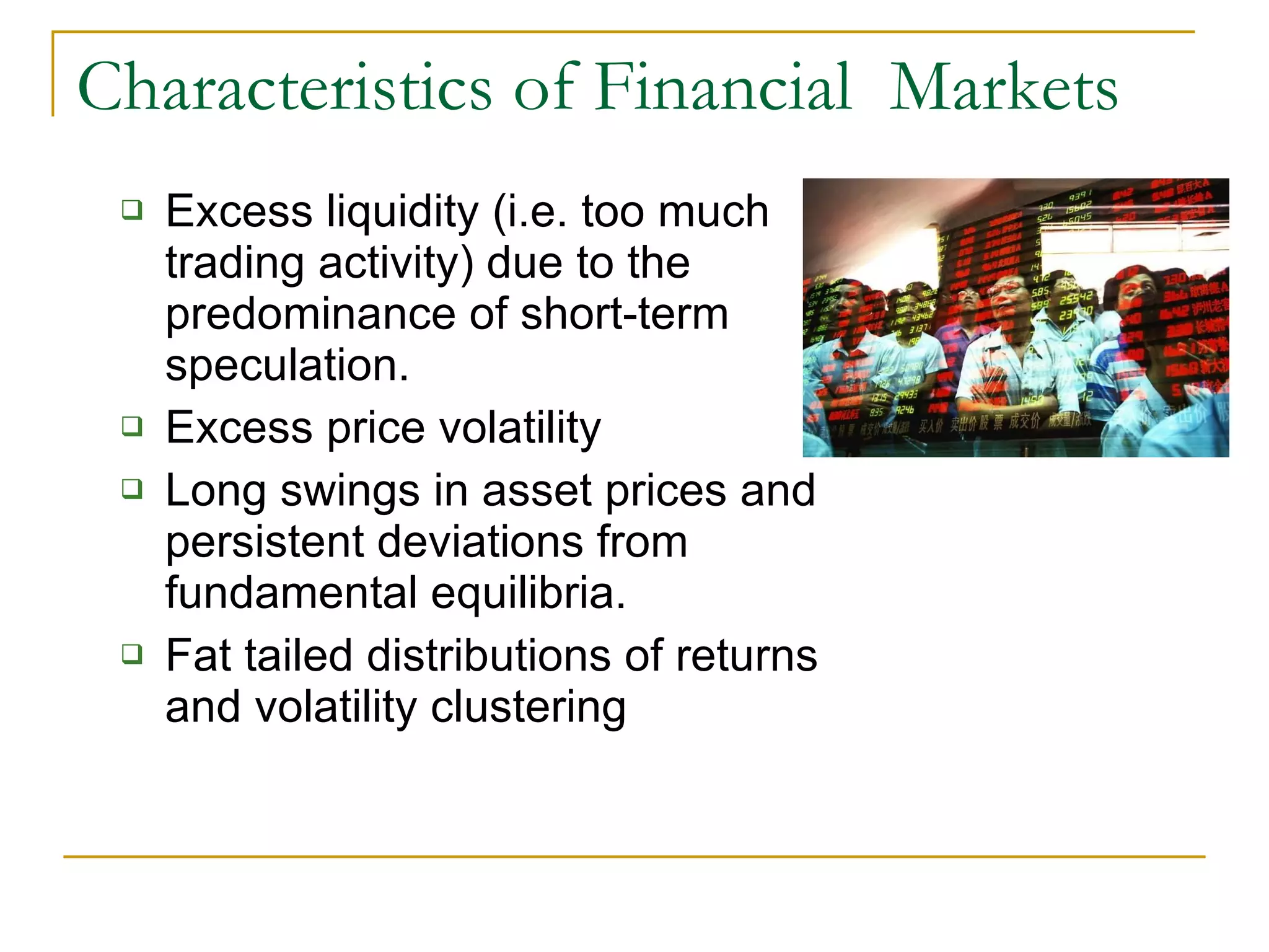 Characteristics of Financial  Markets Excess liquidity (i.e. too much trading activity) due to the predominance of short-term speculation. Excess price volatility Long swings in asset prices and persistent deviations from fundamental equilibria. Fat tailed distributions of returns and volatility clustering 