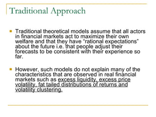 Traditional Approach Traditional theoretical models assume that all actors in financial markets act to maximize their own welfare and that they have “rational expectations” about the future i.e. that people adjust their forecasts to be consistent with their experience so far.  However, such models do not explain many of the characteristics that are observed in real financial markets such as  excess liquidity, excess price volatility, fat tailed distributions of returns and volatility clustering. 