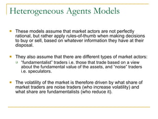 Heterogeneous Agents Models These models assume that market actors are not perfectly rational, but rather apply rules-of-thumb when making decisions to buy or sell, based on whatever information they have at their disposal.  They also assume that there are different types of market actors: “ fundamentalist” traders i.e. those that trade based on a view about the fundamental value of the assets, and “noise” traders i.e. speculators.  The volatility of the market is therefore driven by what share of market traders are noise traders (who increase volatility) and what share are fundamentalists (who reduce it).   