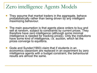 Zero intelligence Agents Models They assume that market traders in the aggregate, behave probabilistically rather than being driven by any intelligent maximizing behaviour.  The main assumption is that agents place orders to buy and sell at random, subject to constraints by current prices. They therefore have zero intelligence (although some minimal intelligence is needed for tracking prices). Only the institutions have some kind of intelligence, i.e. auction, which let the prices converge to equilibria. Gode and Sunder(1993) claim that if students in an economics classroom are replaced in an experiment by zero intelligence agents with a budget constraint, the behavioural results are almost the same.  