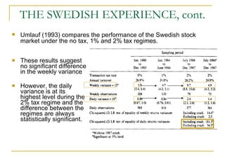 THE SWEDISH EXPERIENCE, cont. These results suggest no significant difference in the weekly variance However, the daily variance is at its highest level during the 2% tax regime and the difference between the regimes are always statistically significant.  Umlauf (1993) compares the performance of the Swedish stock market under the no tax, 1% and 2% tax regimes.  