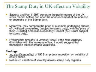 The Stamp Duty in UK effect on Volatility Saporta and Kan (1997)   compare  the performance of the UK stock market before and after the announcement of an increase or decrease of the Stamp duty.  Moreover, they compare the price of a sample underlying shares of UK-listed companies, (subject to stamp duty), with the price of their US-listed American Depositary Receipt (ADR) (not subject to stamp duty). Hypothesis:  similarly to Umlauf (1993), if the ratio ADR/UK diminishes with the increase of tax, it would suggest that transaction taxes increase volatilities. Findings no significant effect  of UK Stamp duty imposition on volatility of equity prices.  Not much variation of volatility across stamp duty regimes. 