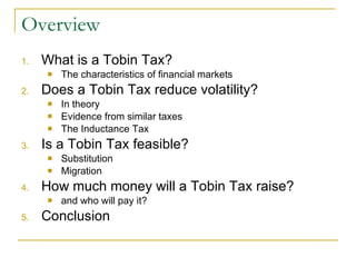 Overview What is a Tobin Tax? The characteristics of financial markets Does a Tobin Tax reduce volatility? In theory Evidence from similar taxes The Inductance Tax Is a Tobin Tax feasible? Substitution Migration How much money will a Tobin Tax raise? and who will pay it? Conclusion 