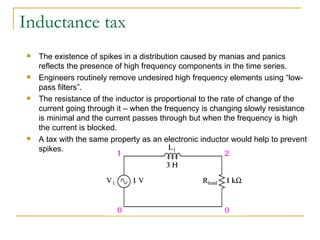 Inductance tax The existence of spikes in a distribution caused by manias and panics reflects the presence of high frequency components in the time series.  Engineers routinely remove undesired high frequency elements using “low-pass filters”.  The resistance of the inductor is proportional to the rate of change of the current going through it – when the frequency is changing slowly resistance is minimal and the current passes through but when the frequency is high the current is blocked. A tax with the same property as an electronic inductor would help to prevent spikes. 