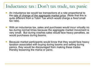 Inductance tax   : Don’t tax trade, tax panic An inductance tax would tax transactions at a rate proportional to the  rate of change of the  aggregate  market price . (Note that this is quite different from a Tobin Tax which would charge a  fixed  small tax rate).  With an inductance tax, sales and purchases would incur virtually no tax during normal times because the aggregate market movement is very small.  But during crashes sales would face heavy penalties, as would purchases during booms.  Because market participants would know that they would face heavy taxation associated with buying during booms and selling during panics, they would be discouraged from making these trades thereby lessening the mania or panic. 