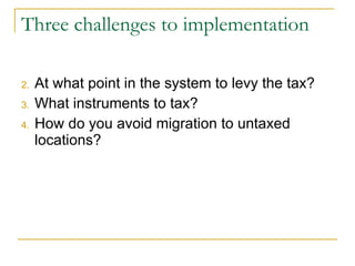 Three challenges to implementation At what point in the system to levy the tax? What instruments to tax? How do you avoid migration to untaxed locations? 