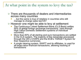 At what point in the system to levy the tax? There are thousands of dealers and intermediaries across many countries … but the same is true of retailers in countries who still manage to charge sales tax/VAT However one might be able to levy at settlement The Continuous Linked Settlement Bank (CLS Bank) settles 55% of global foreign exchange transactions  (rest through High Value Domestic Settlement systems of individual countries) More than 60% of all sterling and euro transactions are settled in the CLS system. The majority of the remainder processed through the UK’s CHAPS and the ECB’s TARGET System for their respective currencies. A single clearing system, SWIFT and its affilitates, is used for all large-value financial transactions, allowing tracking of transactions  