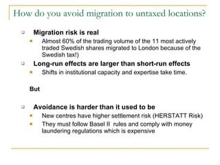 How do you avoid migration to untaxed locations? Migration risk is real Almost 60% of the trading volume of the 11 most actively traded Swedish shares migrated to London because of the Swedish tax!) Long-run effects are larger than short-run effects Shifts in institutional capacity and expertise take time.  But Avoidance is harder than it used to be New centres have higher settlement risk (HERSTATT Risk) They must follow Basel II  rules and comply with money laundering regulations which is expensive 