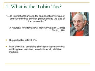1. What is the Tobin Tax? “… an international uniform tax on all spot conversion of one currency into another, proportional to the size of the  transaction.”  “ A Proposal for international monetary reform ”, James Tobin, 1978. Suggested tax rate:  0.1 %   Main objective:  penalizing short-term speculators but not long-term investors, in order to would stabilize markets. 