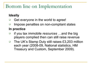 Bottom line on Implementation Ideally Get everyone in the world to agree! Impose penalties on non-compliant states In practice if you tax immobile  resources  …and the big players complied then can still raise revenue The UK’s Stamp Duty still raises £3,203 million each year (2008-09, National statistics, HM Treasury and Custom, September 2009). 