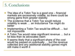 5. Conclusions The idea of a Tobin Tax is a good one – financial markets are excessively volatile, so there could be strong gains from greater stability The evidence that a Tobin Tax would reduce volatility is weak … an Inductance Tax might do better Implementing a Tobin Tax would be difficult … but not impossible A Tobin Tax would raise significant revenue … but a lot less than its advocates claim It seems likely that a significant share of the cost would be passed on eventually … but the revenue collected and any additional stability gained might still make it worth it 