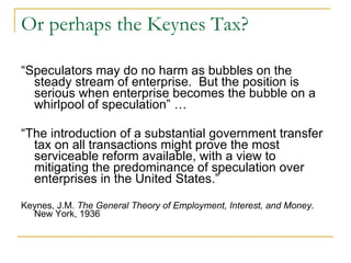 Or perhaps the Keynes Tax? “ Speculators may do no harm as bubbles on the steady stream of enterprise.  But the position is serious when enterprise becomes the bubble on a whirlpool of speculation” … “ The introduction of a substantial government transfer tax on all transactions might prove the most serviceable reform available, with a view to mitigating the predominance of speculation over enterprises in the United States.” Keynes, J.M.  The General Theory of Employment, Interest, and Money . New York, 1936 