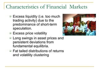 Characteristics of Financial  Markets Excess liquidity (i.e. too much trading activity) due to the predominance of short-term speculation. Excess price volatility Long swings in asset prices and persistent deviations from fundamental equilibria. Fat tailed distributions of returns and volatility clustering 