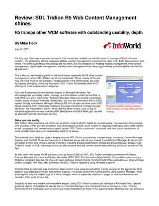 Review: SDL Tridion R5 Web Content Management
shines
R5 trumps other WCM software with outstanding usability, depth

By Mike Heck
July 26, 2007


Not long ago, there was a general perception that enterprises needed one central system to manage all their business
content -- the philosophy behind enterprise CMSes (content management systems) from Open Text, EMC Documentum, and
others. For some businesses this strategy still has merit. But the complexity of melding records management, Web content
management, digital asset management, and document management has many organizations questioning this one-size-fits-
all approach.

That's why you see healthy growth in individual areas, especially WCM (Web content
management), where SDL Tridion has strong credentials. Those outside of Europe
may not know much of this company, headquartered in the Netherlands. But I see
that quickly changing; during my evaluation, SDL Tridion R5 bettered other WCM
offerings in most measurement categories.


