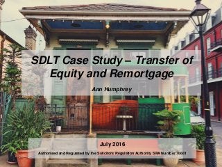 SDLT Case Study – Transfer of
Equity and Remortgage
Ann Humphrey
July 2016
Authorised and Regulated by the Solicitors Regulation Authority SRA Number 76681
 