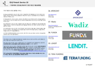 06. 8PERCENT
https://8percent.kr/
Seoul, Korea
2014년 설립
06. 8percent(8퍼센트) 서비스의 경우, 개인 간 대출 중개, 투자 플랫폼으로 다수의 개인이 돈이
필요한 개인에 소액씩 투자하는 플랫폼으로 매달 90% 이상의 큰 성장세를 보이는 등 폭발적인
성장으로 주목받고 있다.
07. Wadiz(와디즈) 서비스의 경우, 크라우드 펀딩 뿐만 아니라 투자형 크라우드 펀딩을 제공하고
있으며, 와디즈 서비스의 강점인 투자가치 정보의 제공을 통하여 호소력 있는 투자유치를 가능하
게 하고 있다.
08. FUNDA(펀다) 서비스의 경우, 자영업자 전문 P2P 대출 서비스 플랫폼으로 개인사업자를 위한
대출을 제공하고, 빅데이터 분석을 통해 상점 매출등을 예측하는 등, 새로운 신용 평가 방식을 적
용하기도 하였다.
09. LENDIT(렌딧) 서비스의 경우, 국내 P2P금융 기업 중 최초로 개별 대출 고객에게 집행된 대출
을 우선 지급하고, 이후 채권을 모아 포트폴리오를 구성하여 투자자를 모집하는 선대출 후투자
모델을 선보인 P2P 대출 플랫폼이다.
10. TERA FUNDING(테라펀딩) 서비스의 경우, 대안 투자 서비스로 부동산 크라우드 펀딩을 통해
안정적인 펀딩 서비스를 제공한다.
07. Wadiz
https://www.wadiz.kr/
Seongnam-si, Gyeonggi-do, Korea
2012년 설립
08. FUNDA
https://www.funda.kr/
Seoul, Korea
2012년 설립
09. LENDIT
https://www.lendit.co.kr/
Seoul, Korea
2015년 설립
10. TERA FUNDING
https://www.lendit.co.kr/
Seoul, Korea
2014년 설립
국내 핀테크 서비스 추세를 분석하였을 때, 지급결제 서비스의 경우 보수적인 소비자 행태로 인
하여, 이렇다 할 두각을 보이지 못하고 있다.
투자 관리 서비스의 경우, 서비스 이용에 있어서 초기 진입장벽이 높아 대중화되지는 않았지만,
자산관리에 대한 니즈와 맞물려 조금씩 유관서비스가 등장하고 있는 상황이다.
대출 및 펀딩 서비스의 경우는 전통은행의 엄격한 대출 기준 및 낮은 수익성이 부채 건전성을 확
보하기 위한 대안형 금융으로 신규 핀테크가 등장 했으며, 안정성과 수익성을 확보할 수 있는 시
장으로 자리잡고 있다. 그러나 기존 건전성이 약한 대출이 대부분으로 이후 안정성이 대두될 수
있다. 해외 서비스처럼 신용도에 대한 인식 및 신용평가 방법의 변화가 필요하다 볼 수 있다.
**P2P대출업체 8퍼센트에서 출범 1년 반만에 첫 부실채권이 발생
P2P Lending(개인간 대출 플랫폼)은 전통 금융을 위협할 정도로 가파른 성장세를 보이고 있으
며, 부동산, 채권 등 고급 금융상품에도 확대되는 중이다.
국내 대출 및 펀딩 플랫폼 서비스
국내 Fintech Service 10
- 가계부채의 건전성을 확보하기 위한 개인간 대출 플랫폼
 
