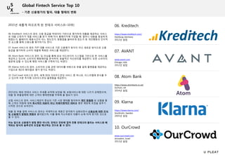 06. Kreditech
https://www.kreditech.com/
Hamburg, Germany
2012년 설립
07. AVANT
www.avant.com
Chicago, USA
2012년 설립
08. Atom Bank
https://www.atombank.co.uk/
Durham, UK
2014년 설립
09. Klarna
https://www.klarna.com/
Stockholm, Sweden
2005년 설립
10. OurCrowd
www.ourcrowd.com
Jerusalem, Israel
2013년 설립
2015년 새롭게 떠오르게 된 핀테크 서비스(6~10위)
- 기존 신용평가의 탈피, 대출 형태의 변화
06. Kreditech 서비스의 경우, 신용 등급을 빅데이터 기반으로 평가하여 대출을 제공하는 서비스
로 대출 신청자가 대출 서비스를 받기 위해 자사 홈페이지에 가입할 때, 얼마나 내용을 충실하게
채웠는가, 홈페이지 체류시간이 어느 정도인가, 맞춤법을 올바르게 썼는가 등 개인행동의 인지적
인 요소를 통해 신용도를 평가하기도 한다.
07. Avant 서비스의 경우, P2P 대출 서비스로 기존 신용평가 방식이 아닌 새로운 방식으로 신용
등급을 평가하여 소비자 대출에 특화된 서비스를 제공한다.
08. Atom Bank 서비스의 경우, 딥 러닝을 통해 로보 어드바이저 시스템을 기반으로 한 서비스를
제공하고 있으며, 소비자의 행동패턴을 분석하여, 효율적인 자산관리를 제공한다. 또한 소비자의
질문에 답할 수 있도록 뱅킹 서비스를 구축하기도 하였다.
09. Klarna 서비스의 경우, 소비자의 신용 관련 데이터를 바탕으로 후불 결제 플랫폼을 제공하는
기업으로 제2의 페이팔로 평가 받기도 하였다.
10. OurCrowd 서비스의 경우, 세계 최대 크라우드펀딩 서비스 중 하나로, 이스라엘에 본사를 두
고 있으며 지분 투자형 크라우드펀딩 플랫폼을 제공한다.
2015년도 해외 핀테크 서비스 추세를 요약해 보았을 때, 보험서비스에 대한 니즈가 강해졌으며,
대출 및 후불결제에 대한 고객의 행태변화를 주목해 볼 필요가 있다.
보험 서비스의 경우, 서비스제공자 중심의 기존 시장 행태를 탈피하여 개인 맞춤화 된 상품을 통
해 고객의 위험에 대해 즉시적인 대응이 아닌 미래지향적인 대비를 통한 예방에 초점을 맞추기
시작한 것으로 보여진다.
대출 및 후불 결제 서비스의 경우는 국제적으로 계층간 양극화가 심화되면서 신용도에 대한 인식
및 신용평가 방법의 변화를 불러왔으며, 이를 통해 저소득층의 대출이 눈에 띄게 증가한 것으로
볼 수 있다.
이는 앞으로 신용평가 방법 뿐만 아니라, 핀테크 전반에 걸쳐 전통 핀테크라 불리는 서비스와 배
척되는 방식의 솔루션의 도입을 예고하는 것으로 볼 수 있다.
Global Fintech Service Top 10
 