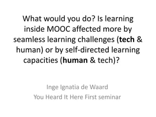 What would you do? Is learning
inside MOOC affected more by
seamless learning challenges (tech &
human) or by self-directed learning
capacities (human & tech)?
Inge Ignatia de Waard
You Heard It Here First seminar

 