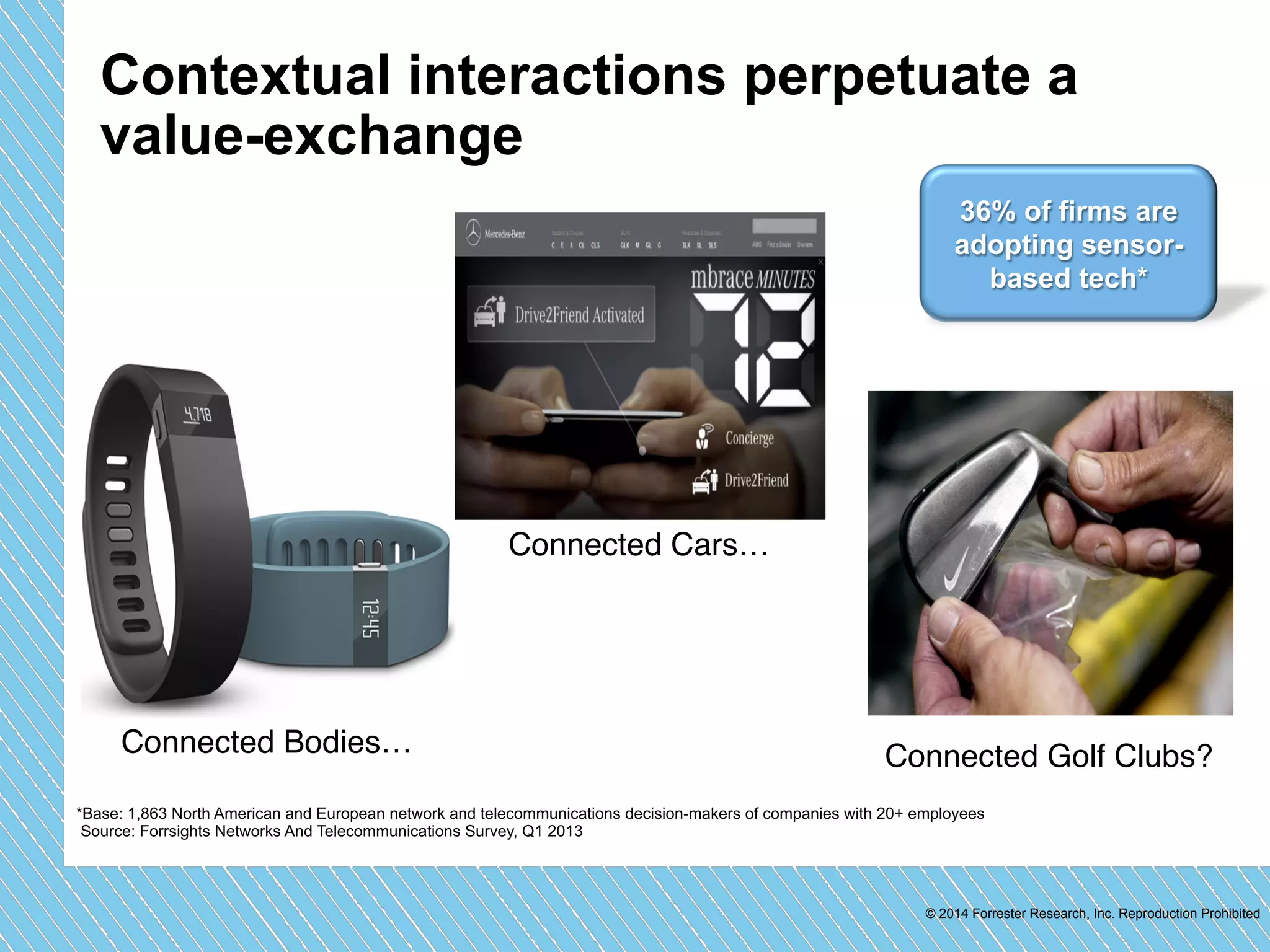 Contextual interactions perpetuate a 
value-exchange 
36% of firms are 
adopting sensor-based 
tech* 
Connected Connected Bodies…" Golf Clubs?" 
*Base: 1,863 North American and European network and telecommunications decision-makers of companies with 20+ employees 
Source: Forrsights Networks And Telecommunications Survey, Q1 2013 
© 2014 Forrester Research, Inc. Reproduction Prohibited 
Connected Cars…" 
 