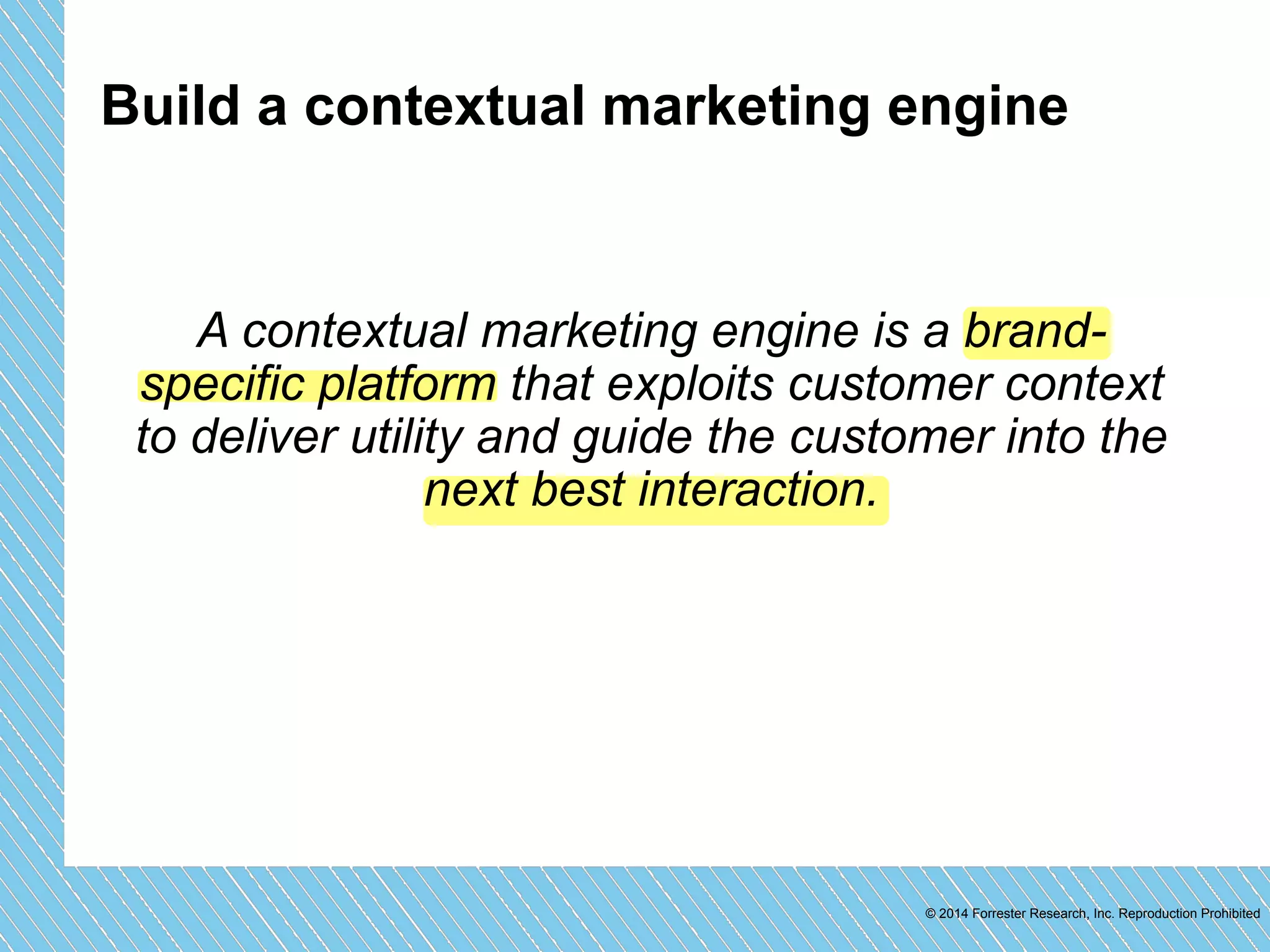 Build a contextual marketing engine 
A contextual marketing engine is a brand-specific 
platform that exploits customer context 
to deliver utility and guide the customer into the 
© 2014 Forrester Research, Inc. Reproduction Prohibited 
next best interaction. 
 