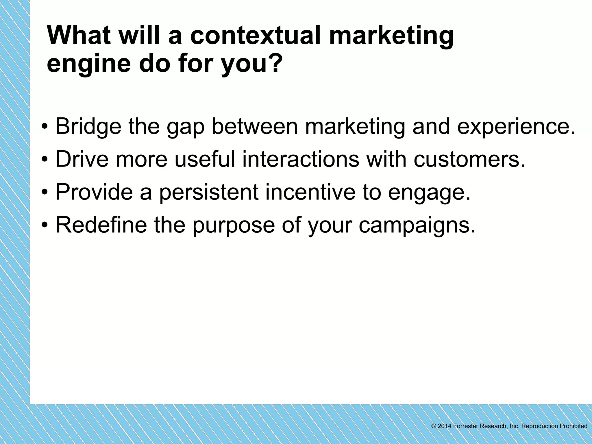 What will a contextual marketing 
engine do for you? 
• Bridge the gap between marketing and experience. 
• Drive more useful interactions with customers. 
• Provide a persistent incentive to engage. 
• Redefine the purpose of your campaigns. 
© 2014 Forrester Research, Inc. Reproduction Prohibited 
 