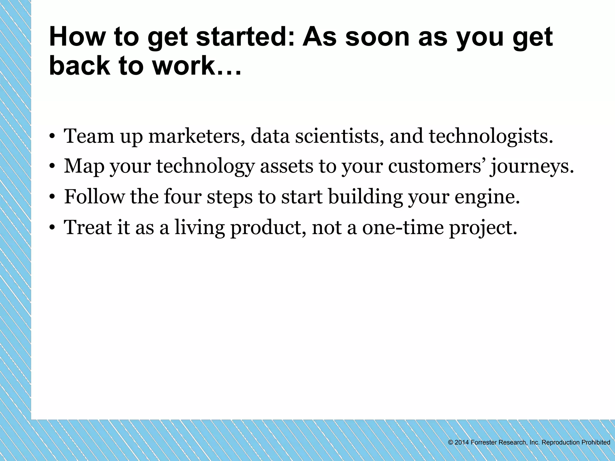 How to get started: As soon as you get 
back to work… 
• Team up marketers, data scientists, and technologists. 
• Map your technology assets to your customers’ journeys. 
• Follow the four steps to start building your engine. 
• Treat it as a living product, not a one-time project. 
© 2014 Forrester Research, Inc. Reproduction Prohibited 
 