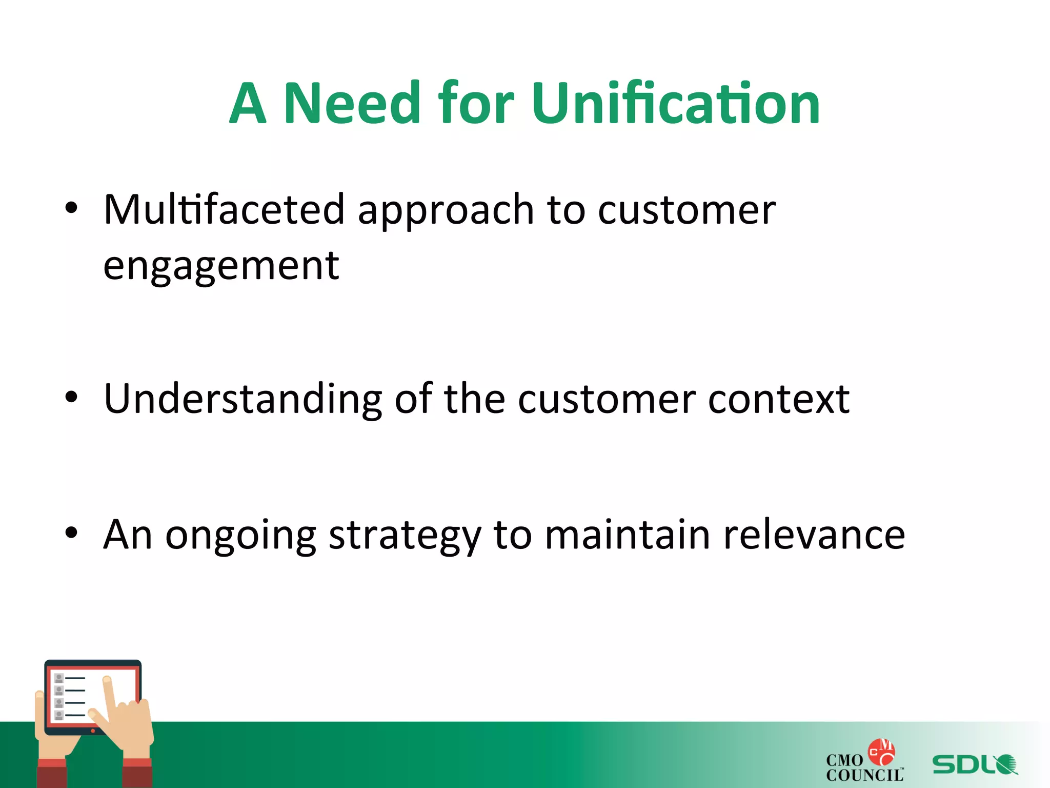 A 
Need 
for 
Unifica?on 
• Mul'faceted 
approach 
to 
customer 
engagement 
• Understanding 
of 
the 
customer 
context 
• An 
ongoing 
strategy 
to 
maintain 
relevance 
 
