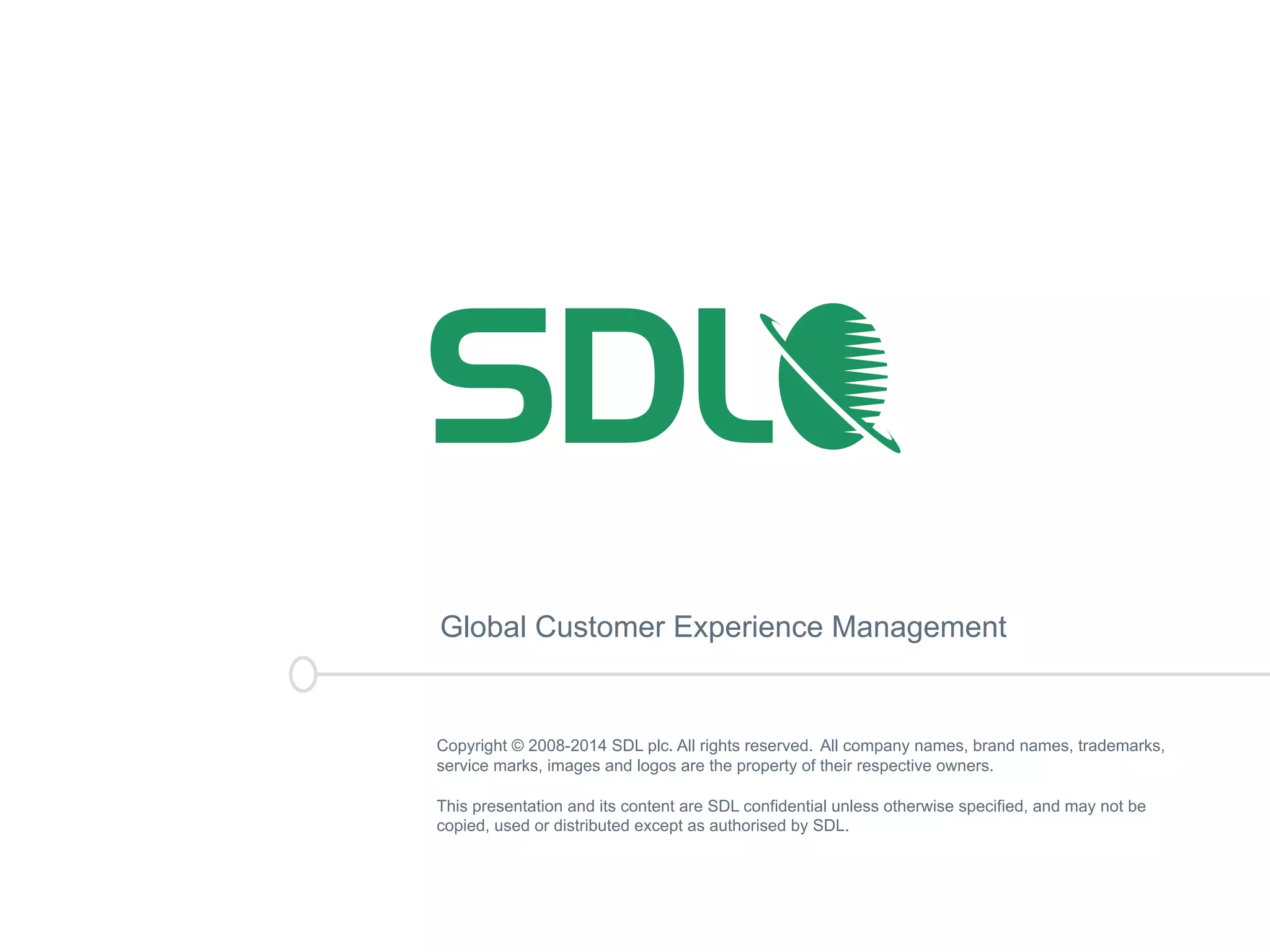Global Customer Experience Management 
Copyright © 2008-2014 SDL plc. All rights reserved. All company names, brand names, trademarks, 
service marks, images and logos are the property of their respective owners. 
This presentation and its content are SDL confidential unless otherwise specified, and may not be 
copied, used or distributed except as authorised by SDL. 
 