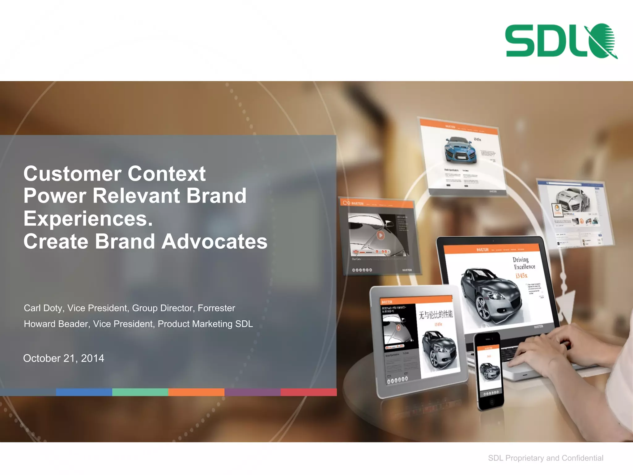 SDL Proprietary and Confidential 
Customer Context 
Power Relevant Brand 
Experiences. 
Create Brand Advocates 
Carl Doty, Vice President, Group Director, Forrester 
Howard Beader, Vice President, Product Marketing SDL 
October 21, 2014 
 