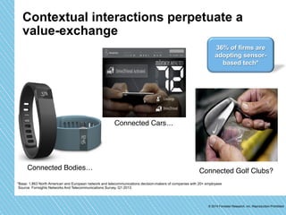Contextual interactions perpetuate a 
value-exchange 
36% of firms are 
adopting sensor-based 
tech* 
Connected Connected Bodies…" Golf Clubs?" 
*Base: 1,863 North American and European network and telecommunications decision-makers of companies with 20+ employees 
Source: Forrsights Networks And Telecommunications Survey, Q1 2013 
© 2014 Forrester Research, Inc. Reproduction Prohibited 
Connected Cars…" 
 