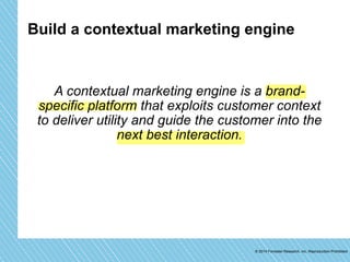 Build a contextual marketing engine 
A contextual marketing engine is a brand-specific 
platform that exploits customer context 
to deliver utility and guide the customer into the 
© 2014 Forrester Research, Inc. Reproduction Prohibited 
next best interaction. 
 