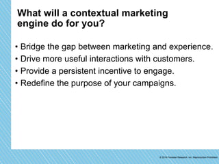 What will a contextual marketing 
engine do for you? 
• Bridge the gap between marketing and experience. 
• Drive more useful interactions with customers. 
• Provide a persistent incentive to engage. 
• Redefine the purpose of your campaigns. 
© 2014 Forrester Research, Inc. Reproduction Prohibited 
 