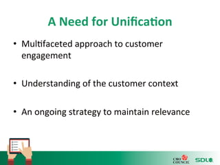 A 
Need 
for 
Unifica?on 
• Mul'faceted 
approach 
to 
customer 
engagement 
• Understanding 
of 
the 
customer 
context 
• An 
ongoing 
strategy 
to 
maintain 
relevance 
 