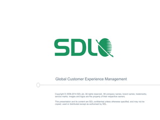 Global Customer Experience Management 
Copyright © 2008-2014 SDL plc. All rights reserved. All company names, brand names, trademarks, 
service marks, images and logos are the property of their respective owners. 
This presentation and its content are SDL confidential unless otherwise specified, and may not be 
copied, used or distributed except as authorised by SDL. 
 