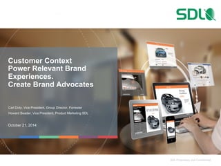 SDL Proprietary and Confidential 
Customer Context 
Power Relevant Brand 
Experiences. 
Create Brand Advocates 
Carl Doty, Vice President, Group Director, Forrester 
Howard Beader, Vice President, Product Marketing SDL 
October 21, 2014 
 