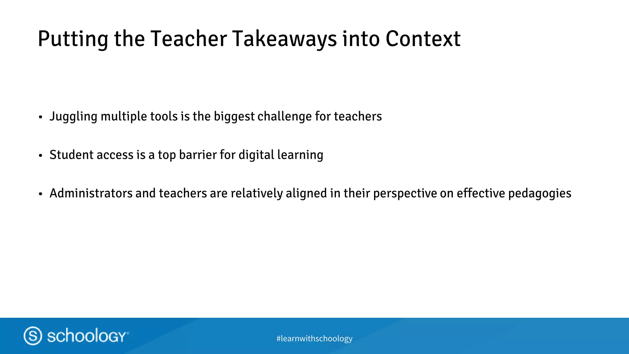 #learnwithschoology
Putting the Teacher Takeaways into Context
• Juggling multiple tools is the biggest challenge for teachers
• Student access is a top barrier for digital learning
• Administrators and teachers are relatively aligned in their perspective on effective pedagogies
 