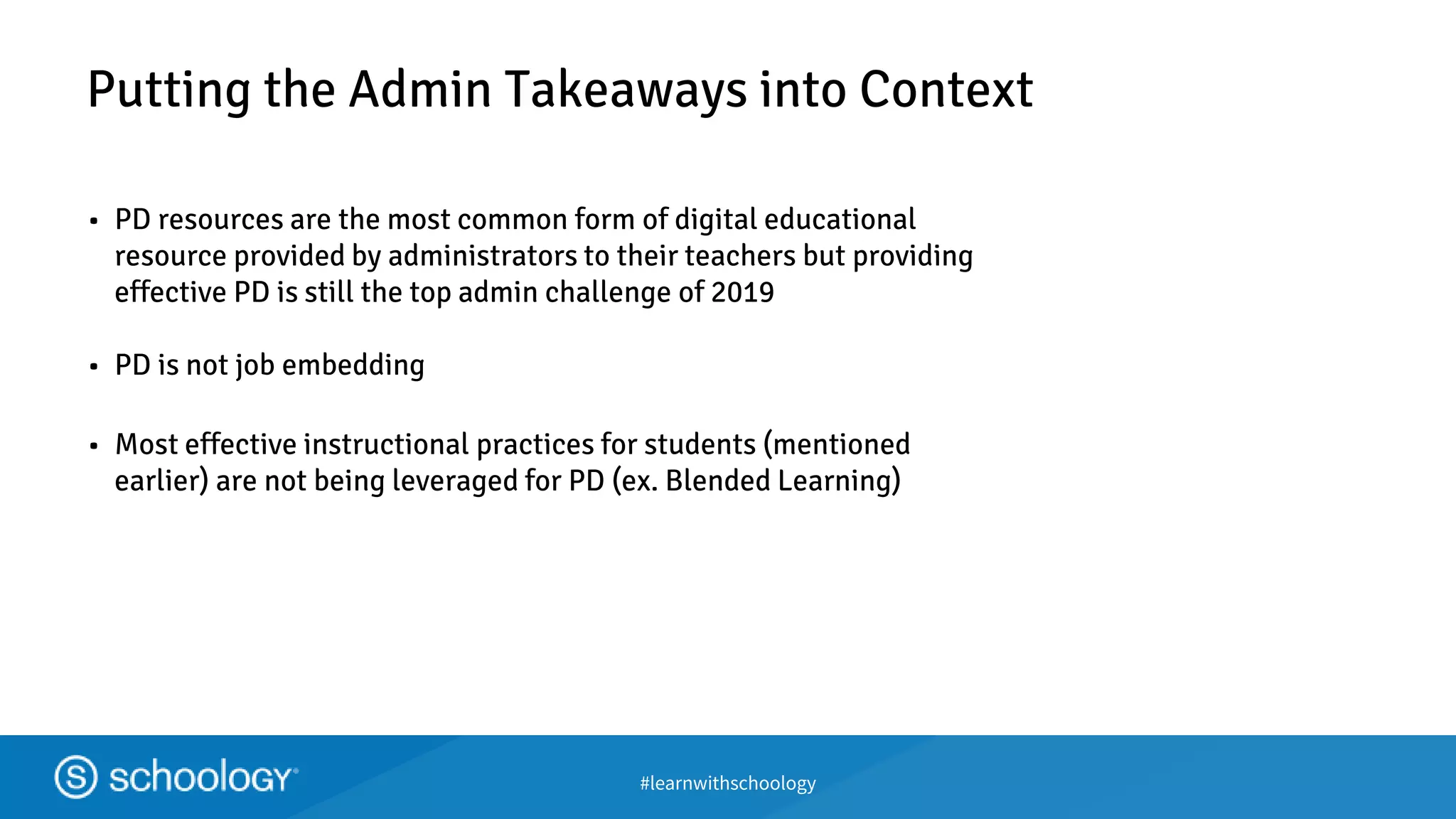 #learnwithschoology
Putting the Admin Takeaways into Context
• PD resources are the most common form of digital educational
resource provided by administrators to their teachers but providing
effective PD is still the top admin challenge of 2019
• PD is not job embedding
• Most effective instructional practices for students (mentioned
earlier) are not being leveraged for PD (ex. Blended Learning)
 