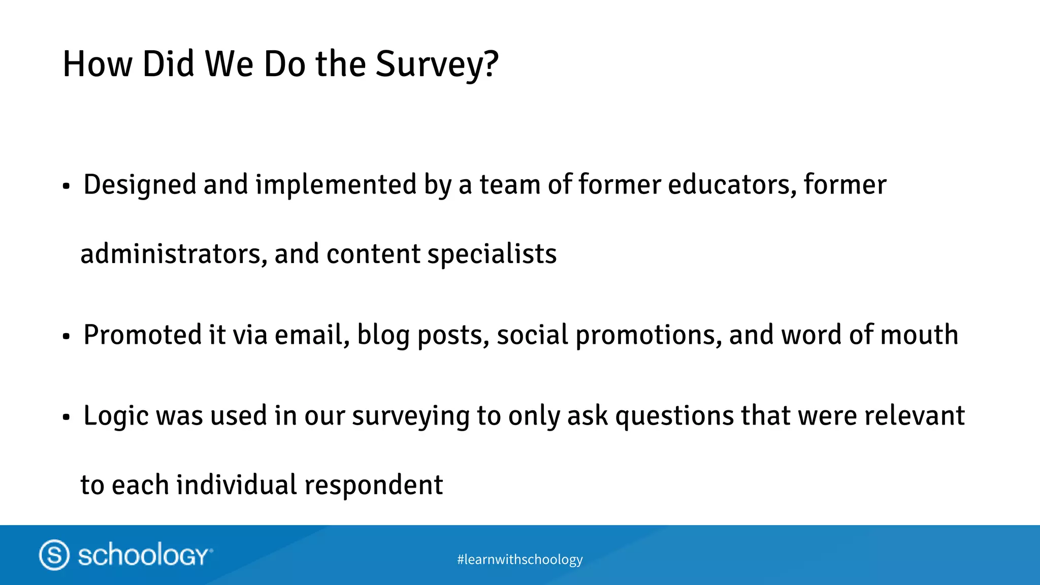 #learnwithschoology
How Did We Do the Survey?
• Designed and implemented by a team of former educators, former
administrators, and content specialists
• Promoted it via email, blog posts, social promotions, and word of mouth
• Logic was used in our surveying to only ask questions that were relevant
to each individual respondent
 