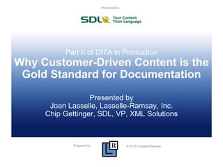 Prepared by © 2010 Lasselle-Ramsay
Presented by
Part II of DITA in Production
Why Customer-Driven Content is the
Gold Standard for Documentation
Presented by
Joan Lasselle, Lasselle-Ramsay, Inc.
Chip Gettinger, SDL, VP, XML Solutions
 