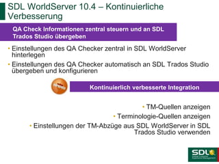 SDL WorldServer 10.4 – Kontinuierliche
Verbesserung
QA Check Informationen zentral steuern und an SDL
Trados Studio übergeben

• Einstellungen des QA Checker zentral in SDL WorldServer
hinterlegen
• Einstellungen des QA Checker automatisch an SDL Trados Studio
übergeben und konfigurieren
Kontinuierlich verbesserte Integration

• TM-Quellen anzeigen
• Terminologie-Quellen anzeigen
• Einstellungen der TM-Abzüge aus SDL WorldServer in SDL
Trados Studio verwenden

 