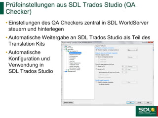 Prüfeinstellungen aus SDL Trados Studio (QA
Checker)
• Einstellungen des QA Checkers zentral in SDL WorldServer
steuern und hinterlegen
• Automatische Weitergabe an SDL Trados Studio als Teil des
Translation Kits
• Automatische
Konfiguration und
Verwendung in
SDL Trados Studio

 