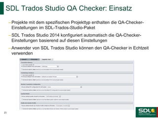 SDL Trados Studio QA Checker: Einsatz
– Projekte mit dem spezifischen Projekttyp enthalten die QA-CheckerEinstellungen im SDL-Trados-Studio-Paket
– SDL Trados Studio 2014 konfiguriert automatisch die QA-CheckerEinstellungen basierend auf diesen Einstellungen
– Anwender von SDL Trados Studio können den QA-Checker in Echtzeit
verwenden

23

 