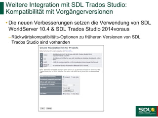 Weitere Integration mit SDL Trados Studio:
Kompatibilität mit Vorgängerversionen
• Die neuen Verbesserungen setzen die Verwendung von SDL
WorldServer 10.4 & SDL Trados Studio 2014voraus
– Rückwärtskompatibiltäts-Optionen zu früheren Versionen von SDL
Trados Studio sind vorhanden

 