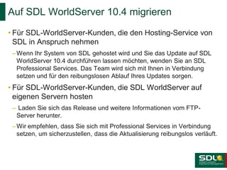 Auf SDL WorldServer 10.4 migrieren
• Für SDL-WorldServer-Kunden, die den Hosting-Service von
SDL in Anspruch nehmen
– Wenn Ihr System von SDL gehostet wird und Sie das Update auf SDL
WorldServer 10.4 durchführen lassen möchten, wenden Sie an SDL
Professional Services. Das Team wird sich mit Ihnen in Verbindung
setzen und für den reibungslosen Ablauf Ihres Updates sorgen.

• Für SDL-WorldServer-Kunden, die SDL WorldServer auf
eigenen Servern hosten
– Laden Sie sich das Release und weitere Informationen vom FTPServer herunter.
– Wir empfehlen, dass Sie sich mit Professional Services in Verbindung
setzen, um sicherzustellen, dass die Aktualisierung reibungslos verläuft.

 
