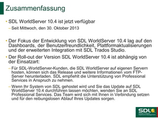 Zusammenfassung
• SDL WorldServer 10.4 ist jetzt verfügbar
– Seit Mittwoch, den 30. Oktober 2013

• Der Fokus der Entwicklung von SDL WorldServer 10.4 lag auf den
Dashboards, der Benutzerfreundlichkeit, Plattformaktualisierungen
und der erweiterten Integration mit SDL Trados Studio.
• Der Roll-out der Version SDL WorldServer 10.4 ist abhängig von
der Einsatzart:
– Für SDL-WorldServer-Kunden, die SDL WorldServer auf eigenen Servern
hosten, können sich das Release und weitere Informationen vom FTPServer herunterladen. SDL empfiehlt die Unterstützung von Professional
Services in Anspruch zu nehmen.
– Wenn Ihr System von SDL gehostet wird und Sie das Update auf SDL
WorldServer 10.4 durchführen lassen möchten, wenden Sie an SDL
Professional Services. Das Team wird sich mit Ihnen in Verbindung setzen
und für den reibungslosen Ablauf Ihres Updates sorgen.

 