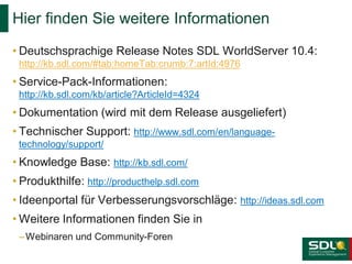 Hier finden Sie weitere Informationen
• Deutschsprachige Release Notes SDL WorldServer 10.4:
http://kb.sdl.com/#tab:homeTab:crumb:7:artId:4976

• Service-Pack-Informationen:
http://kb.sdl.com/kb/article?ArticleId=4324

• Dokumentation (wird mit dem Release ausgeliefert)
• Technischer Support: http://www.sdl.com/en/languagetechnology/support/

• Knowledge Base: http://kb.sdl.com/
• Produkthilfe: http://producthelp.sdl.com
• Ideenportal für Verbesserungsvorschläge: http://ideas.sdl.com

• Weitere Informationen finden Sie in
– Webinaren und Community-Foren

 