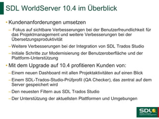 SDL WorldServer 10.4 im Überblick
• Kundenanforderungen umsetzen
– Fokus auf sichtbare Verbesserungen bei der Benutzerfreundlichkeit für
das Projektmanagement und weitere Verbesserungen bei der
Übersetzungsproduktivität

– Weitere Verbesserungen bei der Integration von SDL Trados Studio
– Initiale Schritte zur Modernisierung der Benutzeroberfläche und der
Plattform-Unterstützung

• Mit dem Upgrade auf 10.4 profitieren Kunden von:
– Einem neuen Dashboard mit allen Projektaktivitäten auf einen Blick
– Einem SDL-Trados-Studio-Prüfprofil (QA Checker), das zentral auf dem
Server gespeichert wird
– Den neuesten Filtern aus SDL Trados Studio
– Der Unterstützung der aktuellsten Plattformen und Umgebungen

 