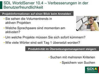 SDL WorldServer 10.4 – Verbesserungen in der
Benutzerfreundlichkeit
Projektinformationen auf einen Blick beim Anmelden

• Sie sehen die Volumentrends in
aktiven Projekten
• Welche Sprachpaare sind momentan am
aktivsten?

• Um welche Projekte müssen Sie sich sofort kümmern?
• Wie viele Wörter sind seit Tag 1 übersetzt worden?
Produktivität im Übersetzungsmanagement steigern

• Suchen mit mehreren Kriterien
• Speichern von Suchen

 