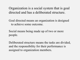 Organization is a social system that is goal
directed and has a deliberated structure.
Social means being made up of two or more
people.
Deliberated structure means the tasks are divided,
and the responsibility for their performance is
assigned to organization members.
Goal directed means an organization is designed
to achieve some outcome.
 